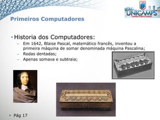  Pág 17
• Historia dos Computadores:
– Em 1642, Blaise Pascal, matemático francês, inventou a
primeira máquina de somar denominada máquina Pascalina;
– Rodas dentadas;
– Apenas somava e subtraia;
Primeiros Computadores
 