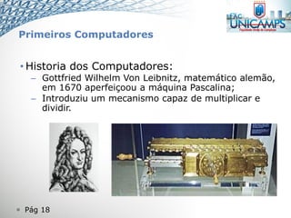  Pág 18
• Historia dos Computadores:
– Gottfried Wilhelm Von Leibnitz, matemático alemão,
em 1670 aperfeiçoou a máquina Pascalina;
– Introduziu um mecanismo capaz de multiplicar e
dividir.
Primeiros Computadores
 
