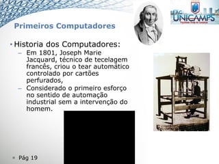  Pág 19
• Historia dos Computadores:
– Em 1801, Joseph Marie
Jacquard, técnico de tecelagem
francês, criou o tear automático
controlado por cartões
perfurados,
– Considerado o primeiro esforço
no sentido de automação
industrial sem a intervenção do
homem.
Primeiros Computadores
 