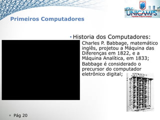  Pág 20
• Historia dos Computadores:
– Charles P. Babbage, matemático
inglês, projetou a Máquina das
Diferenças em 1822, e a
Máquina Analítica, em 1833;
– Babbage é considerado o
precursor do computador
eletrônico digital;
Primeiros Computadores
 