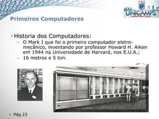  Pág 23
• Historia dos Computadores:
– O Mark I que foi o primeiro computador eletro-
mecânico, inventando por professor Howard H. Aiken
em 1944 na Universidade de Harvard, nos E.U.A.;
– 16 metros e 5 ton.
Primeiros Computadores
 