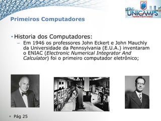  Pág 25
• Historia dos Computadores:
– Em 1946 os professores John Eckert e John Mauchly
da Universidade da Pennsylvania (E.U.A.) inventaram
o ENIAC (Electronic Numerical Integrator And
Calculator) foi o primeiro computador eletrônico;
Primeiros Computadores
 