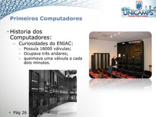  Pág 26
• Historia dos
Computadores:
– Curiosidades do ENIAC:
– Possuía 18000 válvulas;
– Ocupava três andares;
– queimava uma válvula a cada
dois minutos.
Primeiros Computadores
 
