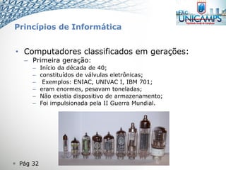  Pág 32
• Computadores classificados em gerações:
– Primeira geração:
– Início da década de 40;
– constituídos de válvulas eletrônicas;
– Exemplos: ENIAC, UNIVAC I, IBM 701;
– eram enormes, pesavam toneladas;
– Não existia dispositivo de armazenamento;
– Foi impulsionada pela II Guerra Mundial.
Princípios de Informática
 