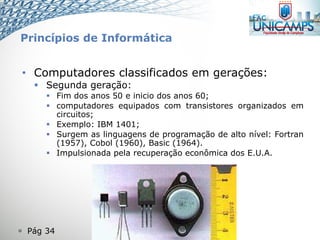  Pág 34
• Computadores classificados em gerações:
 Segunda geração:
 Fim dos anos 50 e inicio dos anos 60;
 computadores equipados com transistores organizados em
circuitos;
 Exemplo: IBM 1401;
 Surgem as linguagens de programação de alto nível: Fortran
(1957), Cobol (1960), Basic (1964).
 Impulsionada pela recuperação econômica dos E.U.A.
Princípios de Informática
 