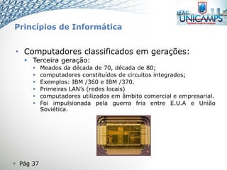  Pág 37
• Computadores classificados em gerações:
 Terceira geração:
 Meados da década de 70, década de 80;
 computadores constituídos de circuitos integrados;
 Exemplos: IBM /360 e IBM /370.
 Primeiras LAN’s (redes locais)
 computadores utilizados em âmbito comercial e empresarial.
 Foi impulsionada pela guerra fria entre E.U.A e União
Soviética.
Princípios de Informática
 