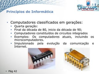  Pág 42
• Computadores classificados em gerações:
 Quarta geração:
 Final da década de 80, inicio da década de 90;
 Computadores constituídos de circuitos integrados
 Exemplos: Os computadores atuais, incluindo os
microcomputadores.
 Impulsionado pela evolução da comunicação e
Internet.
Princípios de Informática
 
