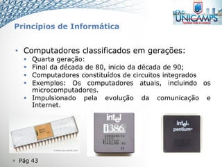  Pág 43
• Computadores classificados em gerações:
 Quarta geração:
 Final da década de 80, inicio da década de 90;
 Computadores constituídos de circuitos integrados
 Exemplos: Os computadores atuais, incluindo os
microcomputadores.
 Impulsionado pela evolução da comunicação e
Internet.
Princípios de Informática
 