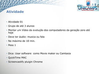 Atividade
• Atividade 01
• Grupo de até 3 alunos
• Montar um Vídeo da evolução dos computadores da geração zero até
hoje
• Deve ter áudio: musica ou fala
• No máximo de 10 min.
• Peso 1
• Dica: Usar software como Movie maker ou Camtasia
• QuickTime MAC
• Screencastify pluigin Chrome
 