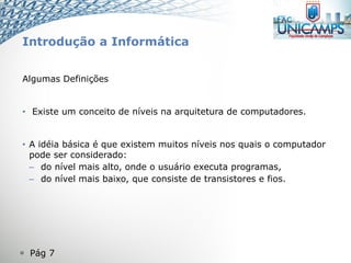  Pág 7
Introdução a Informática
Algumas Definições
• Existe um conceito de níveis na arquitetura de computadores.
• A idéia básica é que existem muitos níveis nos quais o computador
pode ser considerado:
– do nível mais alto, onde o usuário executa programas,
– do nível mais baixo, que consiste de transistores e fios.
 