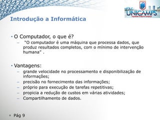  Pág 9
• O Computador, o que é?
– “O computador é uma máquina que processa dados, que
produz resultados completos, com o mínimo de intervenção
humana” .
• Vantagens:
– grande velocidade no processamento e disponibilização de
informações;
– precisão no fornecimento das informações;
– próprio para execução de tarefas repetitivas;
– propicia a redução de custos em várias atividades;
– Compartilhamento de dados.
Introdução a Informática
 