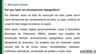 1. Serviços Iniciais
Por que fazer um levantamento topográfico?
Por também atuar na fase de execução da obra, pode servir
como ferramenta de monitoramento da obra, ou seja, verificar se
o que foi feito segue os planos no papel.
Além disso, muitos órgãos governamentais, como a Secretária
Municipal de Urbanismo (SMU), exigem que projetos de
construção tenham levantamentos topográficos como parte
obrigatória do processo. Os projetos que se encaixam nesse
escopo são os de novas casas, remodelações, calçadas,
melhorias rodoviárias, construção de pontes e muito mais.
 