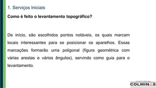 1. Serviços Iniciais
Como é feito o levantamento topográfico?
De início, são escolhidos pontos notáveis, os quais marcam
locais interessantes para se posicionar os aparelhos. Essas
marcações formarão uma poligonal (figura geométrica com
várias arestas e vários ângulos), servindo como guia para o
levantamento.
 