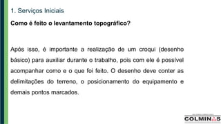 1. Serviços Iniciais
Como é feito o levantamento topográfico?
Após isso, é importante a realização de um croqui (desenho
básico) para auxiliar durante o trabalho, pois com ele é possível
acompanhar como e o que foi feito. O desenho deve conter as
delimitações do terreno, o posicionamento do equipamento e
demais pontos marcados.
 