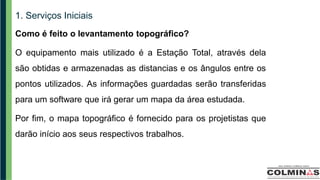 1. Serviços Iniciais
Como é feito o levantamento topográfico?
O equipamento mais utilizado é a Estação Total, através dela
são obtidas e armazenadas as distancias e os ângulos entre os
pontos utilizados. As informações guardadas serão transferidas
para um software que irá gerar um mapa da área estudada.
Por fim, o mapa topográfico é fornecido para os projetistas que
darão início aos seus respectivos trabalhos.
 