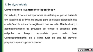1. Serviços Iniciais
Como é feito o levantamento topográfico?
Em adição, é de suma importância ressaltar que, por se tratar de
um trabalho ao ar livre, os prazos para as etapas dependem das
condições climáticas da região em que se está. Diante disso, o
acompanhamento da previsão do tempo é essencial para
estipular o tempo necessário para cada fase.
Consequentemente, se o clima fugir do que foi previsto,
pequenos atrasos podem ocorrer.
 