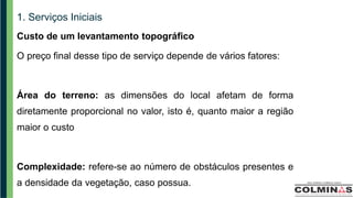 1. Serviços Iniciais
Custo de um levantamento topográfico
O preço final desse tipo de serviço depende de vários fatores:
Área do terreno: as dimensões do local afetam de forma
diretamente proporcional no valor, isto é, quanto maior a região
maior o custo
Complexidade: refere-se ao número de obstáculos presentes e
a densidade da vegetação, caso possua.
 