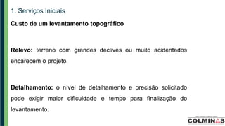 1. Serviços Iniciais
Custo de um levantamento topográfico
Relevo: terreno com grandes declives ou muito acidentados
encarecem o projeto.
Detalhamento: o nível de detalhamento e precisão solicitado
pode exigir maior dificuldade e tempo para finalização do
levantamento.
 