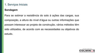 1. Serviços Iniciais
Sondagem
Para se estimar a resistência do solo à ações das cargas, sua
composição, a altura do nível d’água ou outras informações que
possam interessar ao projeto de construção, vários métodos têm
sido utilizados, de acordo com as necessidades ou objetivos do
estudo.
 