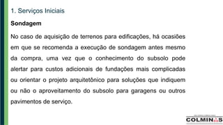 1. Serviços Iniciais
Sondagem
No caso de aquisição de terrenos para edificações, há ocasiões
em que se recomenda a execução de sondagem antes mesmo
da compra, uma vez que o conhecimento do subsolo pode
alertar para custos adicionais de fundações mais complicadas
ou orientar o projeto arquitetônico para soluções que indiquem
ou não o aproveitamento do subsolo para garagens ou outros
pavimentos de serviço.
 