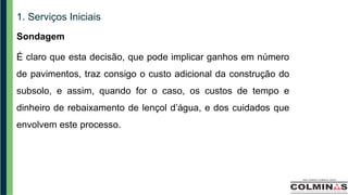 1. Serviços Iniciais
Sondagem
É claro que esta decisão, que pode implicar ganhos em número
de pavimentos, traz consigo o custo adicional da construção do
subsolo, e assim, quando for o caso, os custos de tempo e
dinheiro de rebaixamento de lençol d’água, e dos cuidados que
envolvem este processo.
 