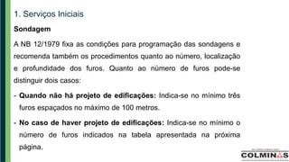 1. Serviços Iniciais
Sondagem
A NB 12/1979 fixa as condições para programação das sondagens e
recomenda também os procedimentos quanto ao número, localização
e profundidade dos furos. Quanto ao número de furos pode-se
distinguir dois casos:
- Quando não há projeto de edificações: Indica-se no mínimo três
furos espaçados no máximo de 100 metros.
- No caso de haver projeto de edificações: Indica-se no mínimo o
número de furos indicados na tabela apresentada na próxima
página.
 