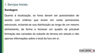 1. Serviços Iniciais
Sondagem
Quanto à localização, os furos devem ser posicionados de
acordo com critérios que levem em conta pormenores
estruturais, evitando-se sua distribuição ao longo de um mesmo
alinhamento, de forma a fornecer um quadro da provável
formação das camadas do subsolo do terreno em estudo e não
apenas informações sobre o local do furo em si.
 