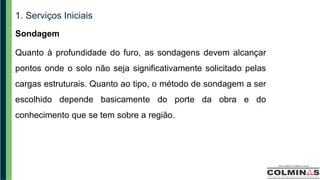 1. Serviços Iniciais
Sondagem
Quanto à profundidade do furo, as sondagens devem alcançar
pontos onde o solo não seja significativamente solicitado pelas
cargas estruturais. Quanto ao tipo, o método de sondagem a ser
escolhido depende basicamente do porte da obra e do
conhecimento que se tem sobre a região.
 