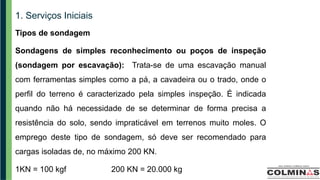 1. Serviços Iniciais
Tipos de sondagem
Sondagens de simples reconhecimento ou poços de inspeção
(sondagem por escavação): Trata-se de uma escavação manual
com ferramentas simples como a pá, a cavadeira ou o trado, onde o
perfil do terreno é caracterizado pela simples inspeção. É indicada
quando não há necessidade de se determinar de forma precisa a
resistência do solo, sendo impraticável em terrenos muito moles. O
emprego deste tipo de sondagem, só deve ser recomendado para
cargas isoladas de, no máximo 200 KN.
1KN = 100 kgf 200 KN = 20.000 kg
 