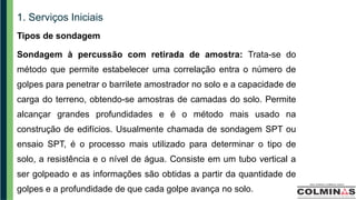 1. Serviços Iniciais
Tipos de sondagem
Sondagem à percussão com retirada de amostra: Trata-se do
método que permite estabelecer uma correlação entra o número de
golpes para penetrar o barrilete amostrador no solo e a capacidade de
carga do terreno, obtendo-se amostras de camadas do solo. Permite
alcançar grandes profundidades e é o método mais usado na
construção de edifícios. Usualmente chamada de sondagem SPT ou
ensaio SPT, é o processo mais utilizado para determinar o tipo de
solo, a resistência e o nível de água. Consiste em um tubo vertical a
ser golpeado e as informações são obtidas a partir da quantidade de
golpes e a profundidade de que cada golpe avança no solo.
 