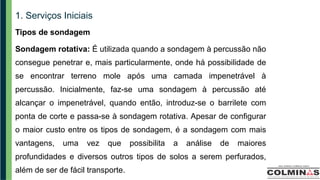 1. Serviços Iniciais
Tipos de sondagem
Sondagem rotativa: É utilizada quando a sondagem à percussão não
consegue penetrar e, mais particularmente, onde há possibilidade de
se encontrar terreno mole após uma camada impenetrável à
percussão. Inicialmente, faz-se uma sondagem à percussão até
alcançar o impenetrável, quando então, introduz-se o barrilete com
ponta de corte e passa-se à sondagem rotativa. Apesar de configurar
o maior custo entre os tipos de sondagem, é a sondagem com mais
vantagens, uma vez que possibilita a análise de maiores
profundidades e diversos outros tipos de solos a serem perfurados,
além de ser de fácil transporte.
 