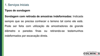 1. Serviços Iniciais
Tipos de sondagem
Sondagem com retirada de amostras indeformadas: Indicada
sempre que se precisa conhecer o terreno tal como ele está.
Pode ser feita com utilização de amostradores de grande
diâmetro e paredes finas ou retirando-se testemunhos
indeformados por escavação direta.
 