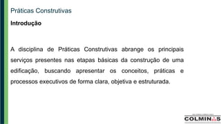 Práticas Construtivas
Introdução
A disciplina de Práticas Construtivas abrange os principais
serviços presentes nas etapas básicas da construção de uma
edificação, buscando apresentar os conceitos, práticas e
processos executivos de forma clara, objetiva e estruturada.
 