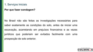 1. Serviços Iniciais
Por que fazer sondagem?
No Brasil não são feitas as investigações necessárias para
saber exatamente as condições do solo, antes de iniciar uma
escavação, acarretando em prejuízos financeiros e as vezes
jurídicos que poderiam ser evitados facilmente com uma
prospecção de solo anterior.
 