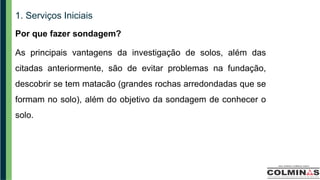 1. Serviços Iniciais
Por que fazer sondagem?
As principais vantagens da investigação de solos, além das
citadas anteriormente, são de evitar problemas na fundação,
descobrir se tem matacão (grandes rochas arredondadas que se
formam no solo), além do objetivo da sondagem de conhecer o
solo.
 