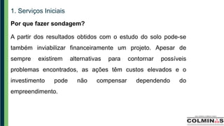 1. Serviços Iniciais
Por que fazer sondagem?
A partir dos resultados obtidos com o estudo do solo pode-se
também inviabilizar financeiramente um projeto. Apesar de
sempre existirem alternativas para contornar possíveis
problemas encontrados, as ações têm custos elevados e o
investimento pode não compensar dependendo do
empreendimento.
 