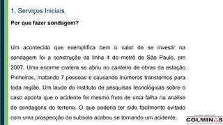 1. Serviços Iniciais
Por que fazer sondagem?
Um acontecido que exemplifica bem o valor de se investir na
sondagem foi a construção da linha 4 do metrô de São Paulo, em
2007. Uma enorme cratera se abriu no canteiro de obras da estação
Pinheiros, matando 7 pessoas e causando inúmeros transtornos para
toda região. Um laudo do instituto de pesquisas tecnológicas sobre o
caso aponta que o acidente foi mesmo fruto de uma falha na análise
de sondagens do terreno. O que poderia ter sido facilmente evitado
com uma prospecção do subsolo acabou se tornando um acidente.
 