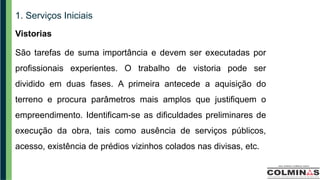 1. Serviços Iniciais
Vistorias
São tarefas de suma importância e devem ser executadas por
profissionais experientes. O trabalho de vistoria pode ser
dividido em duas fases. A primeira antecede a aquisição do
terreno e procura parâmetros mais amplos que justifiquem o
empreendimento. Identificam-se as dificuldades preliminares de
execução da obra, tais como ausência de serviços públicos,
acesso, existência de prédios vizinhos colados nas divisas, etc.
 