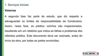1. Serviços Iniciais
Vistorias
A segunda fase faz parte do estudo, que diz respeito a
salvaguardar os limites da responsabilidade da Construtora.
Assim, nesta fase, os prédios vizinhos são inspecionados,
resultando em um relatório que indica as falhas e problemas dos
referidos prédios. Este documento deve ser assinado, antes do
início da obra, por todas as partes envolvidas.
 