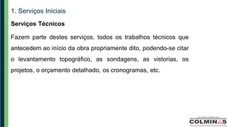 1. Serviços Iniciais
Serviços Técnicos
Fazem parte destes serviços, todos os trabalhos técnicos que
antecedem ao início da obra propriamente dito, podendo-se citar
o levantamento topográfico, as sondagens, as vistorias, os
projetos, o orçamento detalhado, os cronogramas, etc.
 