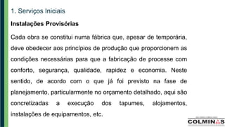 1. Serviços Iniciais
Instalações Provisórias
Cada obra se constitui numa fábrica que, apesar de temporária,
deve obedecer aos princípios de produção que proporcionem as
condições necessárias para que a fabricação de processe com
conforto, segurança, qualidade, rapidez e economia. Neste
sentido, de acordo com o que já foi previsto na fase de
planejamento, particularmente no orçamento detalhado, aqui são
concretizadas a execução dos tapumes, alojamentos,
instalações de equipamentos, etc.
 