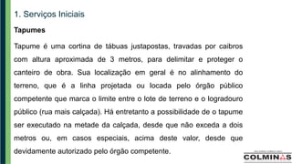 1. Serviços Iniciais
Tapumes
Tapume é uma cortina de tábuas justapostas, travadas por caibros
com altura aproximada de 3 metros, para delimitar e proteger o
canteiro de obra. Sua localização em geral é no alinhamento do
terreno, que é a linha projetada ou locada pelo órgão público
competente que marca o limite entre o lote de terreno e o logradouro
público (rua mais calçada). Há entretanto a possibilidade de o tapume
ser executado na metade da calçada, desde que não exceda a dois
metros ou, em casos especiais, acima deste valor, desde que
devidamente autorizado pelo órgão competente.
 