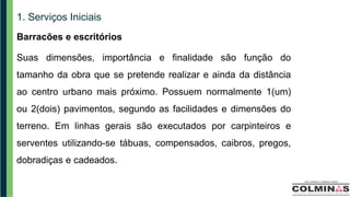1. Serviços Iniciais
Barracões e escritórios
Suas dimensões, importância e finalidade são função do
tamanho da obra que se pretende realizar e ainda da distância
ao centro urbano mais próximo. Possuem normalmente 1(um)
ou 2(dois) pavimentos, segundo as facilidades e dimensões do
terreno. Em linhas gerais são executados por carpinteiros e
serventes utilizando-se tábuas, compensados, caibros, pregos,
dobradiças e cadeados.
 