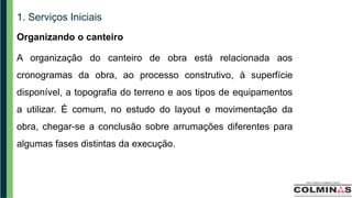 1. Serviços Iniciais
Organizando o canteiro
A organização do canteiro de obra está relacionada aos
cronogramas da obra, ao processo construtivo, à superfície
disponível, a topografia do terreno e aos tipos de equipamentos
a utilizar. É comum, no estudo do layout e movimentação da
obra, chegar-se a conclusão sobre arrumações diferentes para
algumas fases distintas da execução.
 