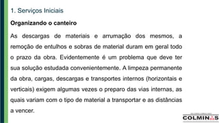 1. Serviços Iniciais
Organizando o canteiro
As descargas de materiais e arrumação dos mesmos, a
remoção de entulhos e sobras de material duram em geral todo
o prazo da obra. Evidentemente é um problema que deve ter
sua solução estudada convenientemente. A limpeza permanente
da obra, cargas, descargas e transportes internos (horizontais e
verticais) exigem algumas vezes o preparo das vias internas, as
quais variam com o tipo de material a transportar e as distâncias
a vencer.
 