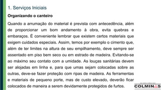 1. Serviços Iniciais
Organizando o canteiro
Quando a arrumação do material é prevista com antecedência, além
de proporcionar um bom andamento à obra, evita quebras e
embaraços. É conveniente lembrar que existem certos materiais que
exigem cuidados especiais. Assim, temos por exemplo o cimento que,
além de ter limites na altura de seu empilhamento, deve sempre ser
assentado em piso bem seco ou em estrado de madeira. Evitando-se
ao máximo seu contato com a umidade. As louças sanitárias devem
ser alojadas em linha e, para que umas sejam colocadas sobre as
outras, deve-se fazer proteção com ripas de madeira. As ferramentas
e materiais de pequeno porte, mas de custo elevado, deverão ficar
colocados de maneira a serem devidamente protegidos de furtos.
 