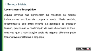 1. Serviços Iniciais
Levantamento Topográfico
Alguns terrenos não apresentam na realidade as medias
indicadas na escritura de compra e venda. Neste sentido,
recomenda-se que antes mesmo da aquisição de qualquer
terreno, proceda-se à confirmação de suas dimensões in loco,
uma vez que a constatação tardia de alguma diferença pode
trazer graves problemas e prejuízos.
 