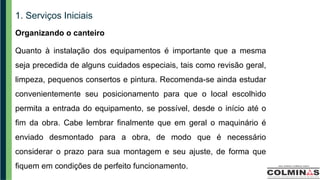 1. Serviços Iniciais
Organizando o canteiro
Quanto à instalação dos equipamentos é importante que a mesma
seja precedida de alguns cuidados especiais, tais como revisão geral,
limpeza, pequenos consertos e pintura. Recomenda-se ainda estudar
convenientemente seu posicionamento para que o local escolhido
permita a entrada do equipamento, se possível, desde o início até o
fim da obra. Cabe lembrar finalmente que em geral o maquinário é
enviado desmontado para a obra, de modo que é necessário
considerar o prazo para sua montagem e seu ajuste, de forma que
fiquem em condições de perfeito funcionamento.
 