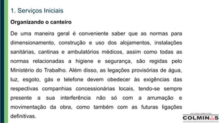 1. Serviços Iniciais
Organizando o canteiro
De uma maneira geral é conveniente saber que as normas para
dimensionamento, construção e uso dos alojamentos, instalações
sanitárias, cantinas e ambulatórios médicos, assim como todas as
normas relacionadas a higiene e segurança, são regidas pelo
Ministério do Trabalho. Além disso, as legações provisórias de água,
luz, esgoto, gás e telefone devem obedecer ás exigências das
respectivas companhias concessionárias locais, tendo-se sempre
presente a sua interferência não só com a arrumação e
movimentação da obra, como também com as futuras ligações
definitivas.
 