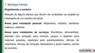 1. Serviços Iniciais
Organizando o canteiro
Relação de alguns tópicos que devem ser analisados ao projetar-se
instalações de um canteiro de obras:
Áreas para instalação pessoal: Alojamento, vestiário, sanitários
coletivos, refeitório.
Áreas para instalações de serviços: Escritórios, almoxarifado,
depósito com proteção para cimento, parque e depósito para
materiais pesados, depósitos para subempreiteiros, oficinas de
carpintaria, oficinas de armação, laboratórios e posto médico, central
de concreto.
 